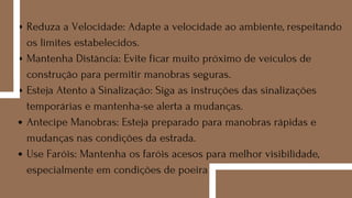 Reduza a Velocidade: Adapte a velocidade ao ambiente, respeitando
os limites estabelecidos.
Mantenha Distância: Evite ficar muito próximo de veículos de
construção para permitir manobras seguras.
Esteja Atento à Sinalização: Siga as instruções das sinalizações
temporárias e mantenha-se alerta a mudanças.
Antecipe Manobras: Esteja preparado para manobras rápidas e
mudanças nas condições da estrada.
Use Faróis: Mantenha os faróis acesos para melhor visibilidade,
especialmente em condições de poeira
 