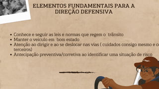 Conhece e seguir as leis e normas que regem o trãnsito
Manter o veiculo em bom estado
Atenção ao dirigir e ao se deslocar nas vias ( cuidados consigo mesmo e co
terceiros)
Antecipação preventiva/corretiva ao identificar uma situação de risco
ELEMENTOS FUNDAMENTAIS PARA A
DIREÇÃO DEFENSIVA
 