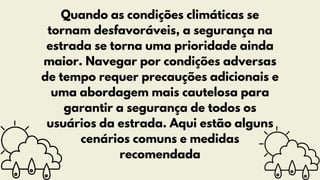 Quando as condições climáticas se
tornam desfavoráveis, a segurança na
estrada se torna uma prioridade ainda
maior. Navegar por condições adversas
de tempo requer precauções adicionais e
uma abordagem mais cautelosa para
garantir a segurança de todos os
usuários da estrada. Aqui estão alguns
cenários comuns e medidas
recomendada
 