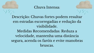 Chuva Intensa:
Descrição: Chuvas fortes podem resultar
em estradas escorregadias e redução da
visibilidade.
Medidas Recomendadas: Reduza a
velocidade, mantenha uma distância
segura, acenda os faróis e evite manobras
bruscas.
 