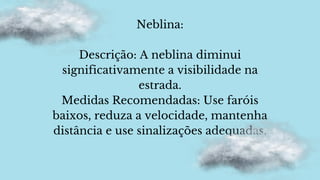 Neblina:
Descrição: A neblina diminui
significativamente a visibilidade na
estrada.
Medidas Recomendadas: Use faróis
baixos, reduza a velocidade, mantenha
distância e use sinalizações adequadas.
 