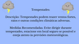 Tempestades:
Descrição: Tempestades podem trazer ventos fortes,
raios e outras condições climáticas adversas.
Medidas Recomendadas: Evite dirigir durante
tempestades, estacione em local seguro se possível e
esteja atento às previsões meteorológicas.
 