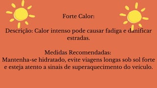 Forte Calor:
Descrição: Calor intenso pode causar fadiga e danificar
estradas.
Medidas Recomendadas:
Mantenha-se hidratado, evite viagens longas sob sol forte
e esteja atento a sinais de superaquecimento do veículo.
 