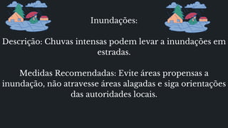 Inundações:
Descrição: Chuvas intensas podem levar a inundações em
estradas.
Medidas Recomendadas: Evite áreas propensas a
inundação, não atravesse áreas alagadas e siga orientações
das autoridades locais.
 