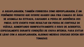 A aquaplanagem, também conhecida como hidroplanagem, é um
fenômeno perigoso que ocorre quando uma fina camada de água
se acumula na estrada, causando a perda de aderência dos
pneus. Este evento pode resultar em perda de controle do
veículo, aumentando significativamente o risco de acidentes,
especialmente durante condições de chuva intensa. Para evitar
e lidar com a aquaplanagem, algumas medidas cruciais devem ser
tomadas:
 