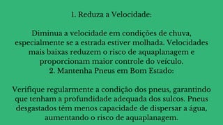 1. Reduza a Velocidade:
Diminua a velocidade em condições de chuva,
especialmente se a estrada estiver molhada. Velocidades
mais baixas reduzem o risco de aquaplanagem e
proporcionam maior controle do veículo.
2. Mantenha Pneus em Bom Estado:
Verifique regularmente a condição dos pneus, garantindo
que tenham a profundidade adequada dos sulcos. Pneus
desgastados têm menos capacidade de dispersar a água,
aumentando o risco de aquaplanagem.
 