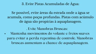 3. Evite Pistas Acumuladas de Água:
Se possível, evite áreas da estrada onde a água se
acumula, como poças profundas. Pistas com acúmulo
de água são propícias à aquaplanagem.
Mantenha movimentos do volante e freios suaves
para evitar a perda repentina de controle. Manobras
bruscas aumentam a chance de aquaplanagem.
. Evite Manobras Bruscas:
 