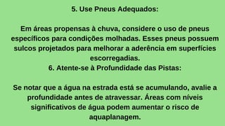 5. Use Pneus Adequados:
Em áreas propensas à chuva, considere o uso de pneus
específicos para condições molhadas. Esses pneus possuem
sulcos projetados para melhorar a aderência em superfícies
escorregadias.
6. Atente-se à Profundidade das Pistas:
Se notar que a água na estrada está se acumulando, avalie a
profundidade antes de atravessar. Áreas com níveis
significativos de água podem aumentar o risco de
aquaplanagem.
 
