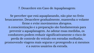 7. Desacelere em Caso de Aquaplanagem:
Se perceber que está aquaplanando, não pise no freio
bruscamente. Desacelere gradualmente, mantenha o volante
firme e evite movimentos abruptos.
A conscientização e a preparação são fundamentais para
prevenir a aquaplanagem. Ao adotar essas medidas, os
condutores podem reduzir significativamente o risco de
perda de controle do veículo em estradas molhadas,
promovendo viagens mais seguras e protegendo a si mesmos
e a outros usuários da estrada.
 