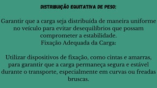 Distribuição Equitativa de Peso:
Garantir que a carga seja distribuída de maneira uniforme
no veículo para evitar desequilíbrios que possam
comprometer a estabilidade.
Fixação Adequada da Carga:
Utilizar dispositivos de fixação, como cintas e amarras,
para garantir que a carga permaneça segura e estável
durante o transporte, especialmente em curvas ou freadas
bruscas.
 