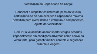 Verificação da Capacidade de Carga:
Conhecer e respeitar os limites de peso do veículo,
certificando-se de não exceder a capacidade máxima
permitida para evitar danos à estrutura e componentes.
Ajuste da Velocidade:
Reduzir a velocidade ao transportar cargas pesadas,
especialmente em condições adversas como chuva ou
vento forte, para garantir melhor controle e segurança
durante a viagem.
 