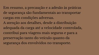 Em resumo, a precaução e a adesão às práticas
de segurança são fundamentais ao transportar
cargas em condições adversas.
A atenção aos detalhes, desde a distribuição
adequada da carga até a velocidade controlada,
contribui para viagens mais seguras e para a
preservação tanto do veículo quanto da
segurança dos envolvidos no transporte.
 