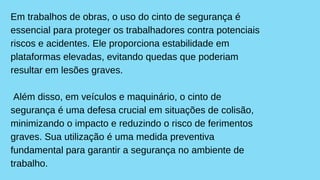 Em trabalhos de obras, o uso do cinto de segurança é
essencial para proteger os trabalhadores contra potenciais
riscos e acidentes. Ele proporciona estabilidade em
plataformas elevadas, evitando quedas que poderiam
resultar em lesões graves.
Além disso, em veículos e maquinário, o cinto de
segurança é uma defesa crucial em situações de colisão,
minimizando o impacto e reduzindo o risco de ferimentos
graves. Sua utilização é uma medida preventiva
fundamental para garantir a segurança no ambiente de
trabalho.
 