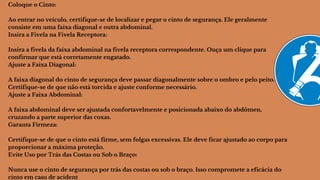 Coloque o Cinto:
Ao entrar no veículo, certifique-se de localizar e pegar o cinto de segurança. Ele geralmente
consiste em uma faixa diagonal e outra abdominal.
Insira a Fivela na Fivela Receptora:
Insira a fivela da faixa abdominal na fivela receptora correspondente. Ouça um clique para
confirmar que está corretamente engatado.
Ajuste a Faixa Diagonal:
A faixa diagonal do cinto de segurança deve passar diagonalmente sobre o ombro e pelo peito.
Certifique-se de que não está torcida e ajuste conforme necessário.
Ajuste a Faixa Abdominal:
A faixa abdominal deve ser ajustada confortavelmente e posicionada abaixo do abdômen,
cruzando a parte superior das coxas.
Garanta Firmeza:
Certifique-se de que o cinto está firme, sem folgas excessivas. Ele deve ficar ajustado ao corpo para
proporcionar a máxima proteção.
Evite Uso por Trás das Costas ou Sob o Braço:
Nunca use o cinto de segurança por trás das costas ou sob o braço. Isso compromete a eficácia do
cinto em caso de acident
 