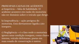 PRINCIPAIS CAUSAS DE ACIDENTE
a) Imperícia – falta de habilidade. O
acidente acontece em razão do motorista
não ter domínio sobre o veículo que dirige.
b) Imprudência – ação perigosa do
motorista. Está diretamente ligada a ato
inseguro.
c) Negligência – é o fato onde o motorista
ignora uma condição insegura, como chuva
intensa, veículo defeituoso, pneus em
mau estado de conservação e outros
 