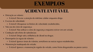 EXEMPLOS
ACIDENTE EVITÁVEL
Distração ao volante:
Evitável: Desviar a atenção do telefone celular enquanto dirige.
Excesso de velocidade:
Evitável: Ultrapassar os limites de velocidade estabelecidos.
Não uso do cinto de segurança:
Evitável: Não utilizar o cinto de segurança enquanto estiver em um veículo.
Condução sob efeito de substâncias:
Evitável: Dirigir sob a influência de álcool ou drogas.
Desrespeito às regras de trânsito:
Evitável: Ignorar sinais de trânsito, semáforos ou outras regras estabelecidas.
Manutenção inadequada do veículo:
Evitável: Ignorar a manutenção regular do veículo, como freios desgastados ou pneus careca
 
