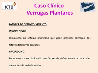 Caso Clínico
Verrugas Plantares
FATORES DE DESENVOLVIMENTO
IMUNOLÓGICO
Diminuição do sistema imunitário que pode provocar alteração dos
fatores defensivos celulares.
PSICOLÓGICO
Pode levar a uma diminuição dos fatores de defesa celular e uma baixa
da resistência ao tratamento.
 