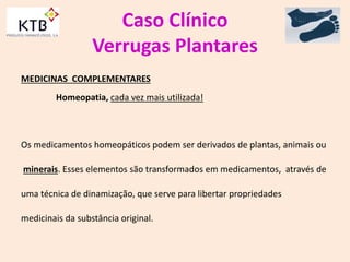 Caso Clínico
Verrugas Plantares
MEDICINAS COMPLEMENTARES
Homeopatia, cada vez mais utilizada!
Os medicamentos homeopáticos podem ser derivados de plantas, animais ou
minerais. Esses elementos são transformados em medicamentos, através de
uma técnica de dinamização, que serve para libertar propriedades
medicinais da substância original.
 