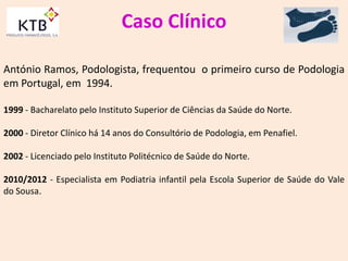 Caso Clínico
António Ramos, Podologista, frequentou o primeiro curso de Podologia
em Portugal, em 1994.
1999 - Bacharelato pelo Instituto Superior de Ciências da Saúde do Norte.
2000 - Diretor Clínico há 14 anos do Consultório de Podologia, em Penafiel.
2002 - Licenciado pelo Instituto Politécnico de Saúde do Norte.
2010/2012 - Especialista em Podiatria infantil pela Escola Superior de Saúde do Vale
do Sousa.
 