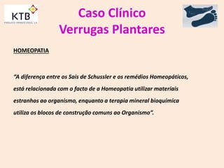 Caso Clínico
Verrugas Plantares
HOMEOPATIA
“A diferença entre os Sais de Schussler e os remédios Homeopáticos,
está relacionada com o facto de a Homeopatia utilizar materiais
estranhos ao organismo, enquanto a terapia mineral bioquímica
utiliza os blocos de construção comuns ao Organismo”.
 