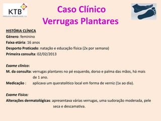 Caso Clínico
Verrugas Plantares
HISTÓRIA CLÍNICA
Género: feminino
Faixa etária: 16 anos
Desporto Praticado: natação e educação física (2x por semana)
Primeira consulta: 02/02/2013
Exame clinico:
M. da consulta: verrugas plantares no pé esquerdo, dorso e palma das mãos, há mais
de 1 ano.
Medicação : aplicava um queratolitico local em forma de verniz (1x ao dia).
Exame Físico:
Alterações dermatológicas: apresentava várias verrugas, uma sudoração moderada, pele
seca e descamativa.
 