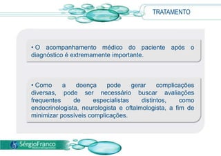 TRATAMENTO




• O acompanhamento médico do paciente após o
diagnóstico é extremamente importante.



• Como     a    doença    pode      gerar    complicações
diversas, pode ser necessário buscar avaliações
frequentes     de     especialistas    distintos,    como
endocrinologista, neurologista e oftalmologista, a fim de
minimizar possíveis complicações.
 
