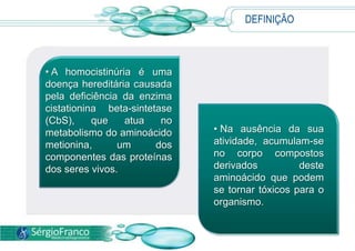 DEFINIÇÃO



• A homocistinúria é uma
doença hereditária causada
pela deficiência da enzima
cistationina beta-sintetase
(CbS),     que   atua    no
metabolismo do aminoácido     • Na ausência da sua
metionina,      um      dos   atividade, acumulam-se
componentes das proteínas     no corpo compostos
dos seres vivos.              derivados          deste
                              aminoácido que podem
                              se tornar tóxicos para o
                              organismo.
 