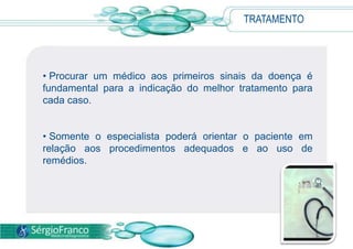 TRATAMENTO




• Procurar um médico aos primeiros sinais da doença é
fundamental para a indicação do melhor tratamento para
cada caso.


• Somente o especialista poderá orientar o paciente em
relação aos procedimentos adequados e ao uso de
remédios.
 