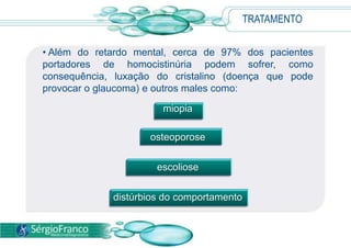 TRATAMENTO
• Além do retardo mental, cerca de 97% dos pacientes
portadores de homocistinúria podem sofrer, como
consequência, luxação do cristalino (doença que pode
provocar o glaucoma) e outros males como:
miopia
osteoporose
escoliose
distúrbios do comportamento
 