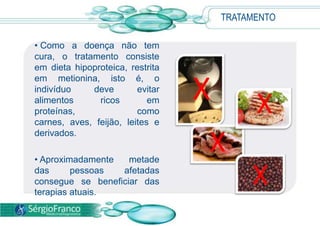 • Como a doença não tem
cura, o tratamento consiste
em dieta hipoproteica, restrita
em metionina, isto é, o
indivíduo deve evitar
alimentos ricos em
proteínas, como
carnes, aves, feijão, leites e
derivados.
• Aproximadamente metade
das pessoas afetadas
consegue se beneficiar das
terapias atuais.
X X
X
X
TRATAMENTO
 