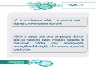 TRATAMENTO
• O acompanhamento médico do paciente após o
diagnóstico é extremamente importante.
• Como a doença pode gerar complicações diversas,
pode ser necessário buscar avaliações frequentes de
especialistas distintos, como endocrinologista,
neurologista e oftalmologista, a fim de minimizar possíveis
complicações.
 