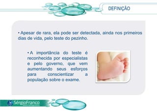 DEFINIÇÃO
• Apesar de rara, ela pode ser detectada, ainda nos primeiros
dias de vida, pelo teste do pezinho.
• A importância do teste é
reconhecida por especialistas
e pelo governo, que vem
aumentando seus esforços
para conscientizar a
população sobre o exame.
 