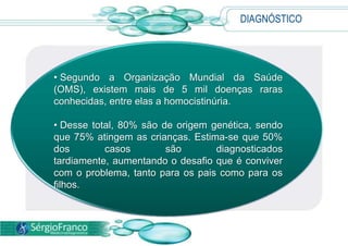 DIAGNÓSTICO
• Segundo a Organização Mundial da Saúde
(OMS), existem mais de 5 mil doenças raras
conhecidas, entre elas a homocistinúria.
• Desse total, 80% são de origem genética, sendo
que 75% atingem as crianças. Estima-se que 50%
dos casos são diagnosticados
tardiamente, aumentando o desafio que é conviver
com o problema, tanto para os pais como para os
filhos.
 