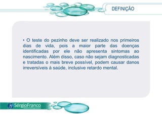 • O teste do pezinho deve ser realizado nos primeiros
dias de vida, pois a maior parte das doenças
identificadas por ele não apresenta sintomas ao
nascimento. Além disso, caso não sejam diagnosticadas
e tratadas o mais breve possível, podem causar danos
irreversíveis à saúde, inclusive retardo mental.
DEFINIÇÃO
 