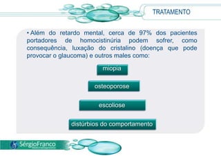 TRATAMENTO
• Além do retardo mental, cerca de 97% dos pacientes
portadores de homocistinúria podem sofrer, como
consequência, luxação do cristalino (doença que pode
provocar o glaucoma) e outros males como:
miopia
osteoporose
escoliose
distúrbios do comportamento
 