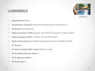 FICHA TÉCNICA

( OFFICE )
•

Empreendimento: Hom

•

Incorporação e construção: Melnick Even Incorporação e Construção S.A.

•

Localização: João Wallig, 660

•

Projeto arquitetônico/ CREA: Jorge D. Jesus 29517D e Joaquim E. V. Haas 13228 D

•

Projeto paisagístico/ CREA: Tellini & Vontobel CREA 26677

•

Projeto de decoração: Roseli Melnick Arquitetura & Interiores SS CREA 164.989

•

Nº de torre: 1

•

Nº total de unidades (Salas e Lojas): 120 salas e 5 lojas

•

Nº de unidades/salas. por andar: 10

•

Nº de vagas por unidade: 1

•

Nº de elevadores: 3

Atendimento exclusivo.
Solicite uma visita para que eu faça uma apresentação completa, pode ser no local de
sua preferência (casa, trabalho) ou no escritório onde trabalho bairro moinhos de vento
KELVI ADRIANO DIAS
Consultor de investimentos Imobiliários CRECI: 41563
(51)8201-2795. kelvi.consultor@gmail.com

 
