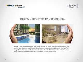 DESIGN + ARQUITETURA + TENDÊNCIA

HOM, é um empreendimento que reúne em um só lugar, um prédio residencial, um
comercial e ainda um mall (lojas). São salas comerciais com unidades entre 28m² e 67 m²
e apartamentos com unidades entre 68 m² e 86 m². Estacionamento privativo para
apartamentos e salas e também estacionamento rotativo terceirizado.

 