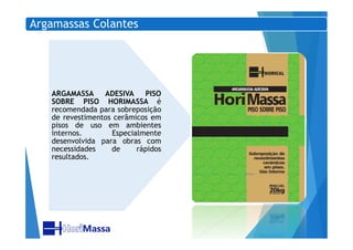 Argamassas Colantes
ARGAMASSA ADESIVA PISO
SOBRE PISO HORIMASSA é
recomendada para sobreposição
de revestimentos cerâmicos em
pisos de uso em ambientespisos de uso em ambientes
internos. Especialmente
desenvolvida para obras com
necessidades de rápidos
resultados.
 