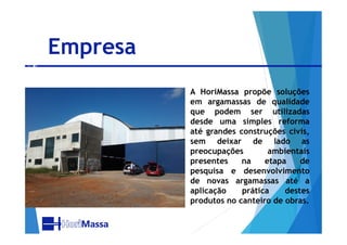 Empresa
 A HoriMassa propõe soluções
em argamassas de qualidade
que podem ser utilizadas
desde uma simples reformadesde uma simples reforma
até grandes construções civis,
sem deixar de lado as
preocupações ambientais
presentes na etapa de
pesquisa e desenvolvimento
de novas argamassas até a
aplicação prática destes
produtos no canteiro de obras.
 