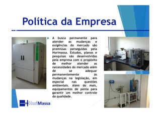 Política da Empresa
 A busca permanente para
atender as mudanças e
exigências do mercado são
premissas perseguidas pela
Horimassa. Estudos, planos e
pesquisas são desenvolvidaspesquisas são desenvolvidas
pela empresa com o propósito
de melhor atender as
necessidades do mercado além
de se adequar
permanentemente às
mudanças na legislação, em
especial nas questões
ambientais. Além do mais,
equipamentos de ponta para
garantir um melhor controle
da qualidade.
 