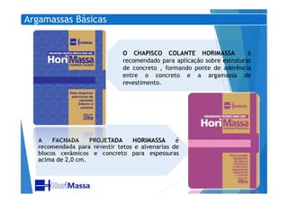 Argamassas Básicas
O CHAPISCO COLANTE HORIMASSA é
recomendado para aplicação sobre estruturas
de concreto , formando ponte de aderência
entre o concreto e a argamassa de
revestimento.
A FACHADA PROJETADA HORIMASSA é
recomendada para revestir tetos e alvenarias de
blocos cerâmicos e concreto para espessuras
acima de 2,0 cm.
 