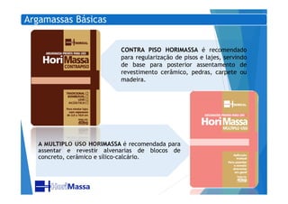 Argamassas Básicas
CONTRA PISO HORIMASSA é recomendado
para regularização de pisos e lajes, servindo
de base para posterior assentamento de
revestimento cerâmico, pedras, carpete ou
madeira.
A MULTIPLO USO HORIMASSA é recomendada para
assentar e revestir alvenarias de blocos de
concreto, cerâmico e sílico-calcário.
 