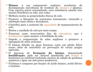  Húmus  é um componente orgânico, resultante da
decomposição microbiana de resíduos de animais e plantas.
Com aspecto macio acastanhado, essa substância amorfa traz
muitos benefícios ao solo, tais como:
 Melhora muito as propriedades físicas do solo.
 Promove a liberação de nutrientes lentamente, tornando a
adubação mais eficaz e duradoura.
 Contribui para o aumento da capacidade de tamponamento do
solo.
 Retém a umidade do solo por mais tempo.
 Funciona como reservatório fixo de nitrogênio, que é
fundamental para manter a fertilidade do solo.
 Impede a compactação de solos argilosos e promove a
agregação de solos arenosos.
 O húmus diluído na água funciona como um adubo foliar
suave além de contribuir na prevenção de várias pragas
agrícolas.
 O processo de formação do húmus, denominado
humificação, pode ser natural (produzida por fungos e
bactérias) ou artificial (induzida através da adição de produtos
químicos e água em solo pouco produtivo).
 O húmus é composto por frações de ácido húmico, ácido fúlvico
e humina.
 