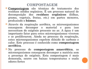 COMPOSTAGEM
 Compostagem são técnicas de tratamento dos
resíduos sólidos orgânicos. É um processo natural de
decomposição dos resíduos orgânicos (folhas,
grama, vegetais, frutas, etc.) em partes menores,
produzindo o húmus.
 Através da respiração aeróbica, os microorganismos
conseguem decompor o material e para isso
necessitam do oxigênio presente no ar. A água é um
importante fator para estes microorganismos viverem
e se proliferarem. Ainda no processo da respiração,
estes microorganismos expelem dióxido de carbono e
calor. Este processo é conhecido como compostagem
aeróbica.
 No processo de compostagem anaeróbica, os
microorganismos conseguem decompor a matéria sem
a presença de oxigênio. Esta compostagem é mais
demorada, ocorre em baixas temperaturas e exala
odores fortes
 