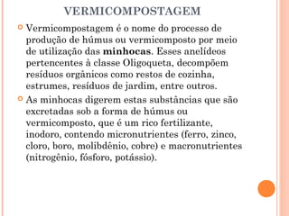 VERMICOMPOSTAGEM
 Vermicompostagem é o nome do processo de
produção de húmus ou vermicomposto por meio
de utilização das minhocas. Esses anelídeos
pertencentes à classe Oligoqueta, decompõem
resíduos orgânicos como restos de cozinha,
estrumes, resíduos de jardim, entre outros.
 As minhocas digerem estas substâncias que são
excretadas sob a forma de húmus ou
vermicomposto, que é um rico fertilizante,
inodoro, contendo micronutrientes (ferro, zinco,
cloro, boro, molibdênio, cobre) e macronutrientes
(nitrogênio, fósforo, potássio).
 