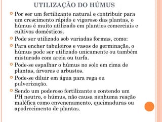 UTILIZAÇÃO DO HÚMUS
 Por ser um fertilizante natural e contribuir para
um crescimento rápido e vigoroso das plantas, o
húmus é muito utilizado em plantios comerciais e
cultivos domésticos.
 Pode ser utilizado sob variadas formas, como:
 Para encher tabuleiros e vasos de germinação, o
húmus pode ser utilizado unicamente ou também
misturado com areia ou turfa.
 Pode-se espalhar o húmus no solo em cima de
plantas, árvores e arbustos.
 Pode-se diluir em água para rega ou
pulverização.
 Sendo um poderoso fertilizante e contendo um
PH neutro, o húmus, não causa nenhuma reação
maléfica como envenenamento, queimaduras ou
apodrecimento de plantas.
 