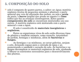 5. COMPOSIÇÃO DO SOLO
 solo é composto de quatro partes, a saber: ar; água; matéria
orgânica (restos de pequenos animais e plantas); e parte
mineral que veio da alteração das rochas, ou seja e areia
da praia, o barro (argila) que gruda no sapato e o limo
(silte) que faz as crianças escorregarem. Estes quatro
componentes do solo se encontram misturados uns aos
outros. A matéria orgânica está misturada com a parte
mineral e com a água.
 O solo é constituído de materiais inorgânicos e
orgânicos.
 Entre os organismos vivos do solo estão diversos tipos
de plantas e também animais, como caracóis, tatuzinhos-
de-jardim, formigas e minhocas, além de bactérias e
fungos.
 As formigas e as minhocas, ao cavar galerias, arejam
o solo, deixando espaço para a entrada de água e ar,
aumentando a umidade e aeração do solo. As bactérias e os
fungos decompõem os materiais orgânicos do solo, ajudando
a liberar os nutrientes necessários para o desenvolvimento
das plantas.
  
 