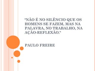 "NÃO É NO SILÊNCIO QUE OS
HOMENS SE FAZEM, MAS NA
PALAVRA, NO TRABALHO, NA
AÇÃO-REFLEXÃO."
                                                           
                                                         
PAULO FREIRE
 