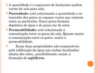  A quantidade e a espessura de horizontes podem
variar de solo para solo.
 Porosidade: está relacionada a quantidade e ao
tamanho dos poros ou espaços vazios que existem
entre as partículas. Esses poros formam
depósitos de água e de gases (ar do solo).
 Permeabilidade: está relacionada à
comunicação entre os poros do solo. Quanto maior
a comunicação entre os poros, maior a
permeabilidade.
 Essas duas propriedades são responsáveis
pela infiltração da água nas rochas localizadas
abaixo dos solos,, possibilitando, assim, a
formação de aqüíferos.
 