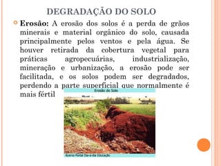 DEGRADAÇÃO DO SOLO
 Erosão: A erosão dos solos é a perda de grãos
minerais e material orgânico do solo, causada
principalmente pelos ventos e pela água. Se
houver retirada da cobertura vegetal para
práticas agropecuárias, industrialização,
mineração e urbanização, a erosão pode ser
facilitada, e os solos podem ser degradados,
perdendo a parte superficial que normalmente é
mais fértil
 